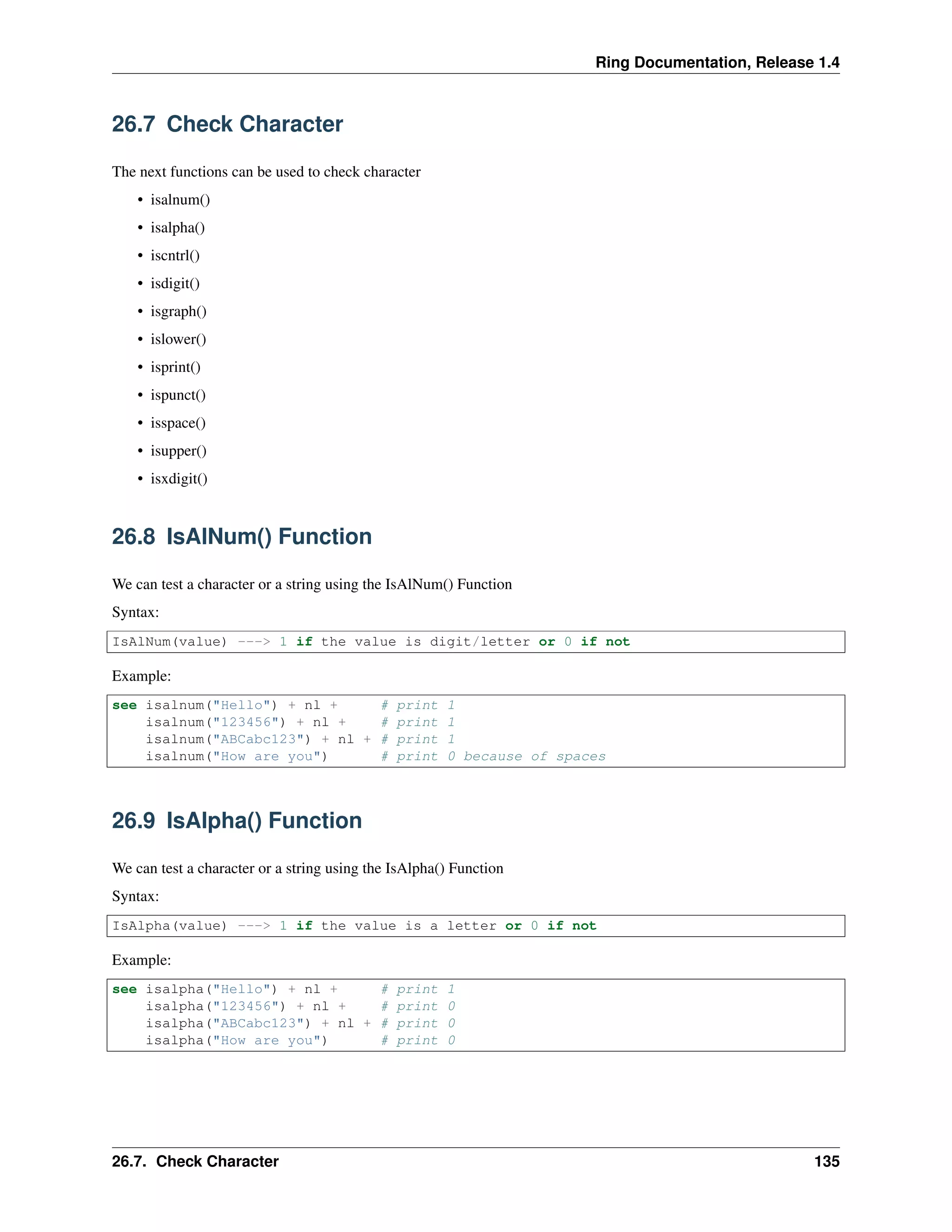 Ring Documentation, Release 1.4
26.7 Check Character
The next functions can be used to check character
• isalnum()
• isalpha()
• iscntrl()
• isdigit()
• isgraph()
• islower()
• isprint()
• ispunct()
• isspace()
• isupper()
• isxdigit()
26.8 IsAlNum() Function
We can test a character or a string using the IsAlNum() Function
Syntax:
IsAlNum(value) ---> 1 if the value is digit/letter or 0 if not
Example:
see isalnum("Hello") + nl + # print 1
isalnum("123456") + nl + # print 1
isalnum("ABCabc123") + nl + # print 1
isalnum("How are you") # print 0 because of spaces
26.9 IsAlpha() Function
We can test a character or a string using the IsAlpha() Function
Syntax:
IsAlpha(value) ---> 1 if the value is a letter or 0 if not
Example:
see isalpha("Hello") + nl + # print 1
isalpha("123456") + nl + # print 0
isalpha("ABCabc123") + nl + # print 0
isalpha("How are you") # print 0
26.7. Check Character 135
 