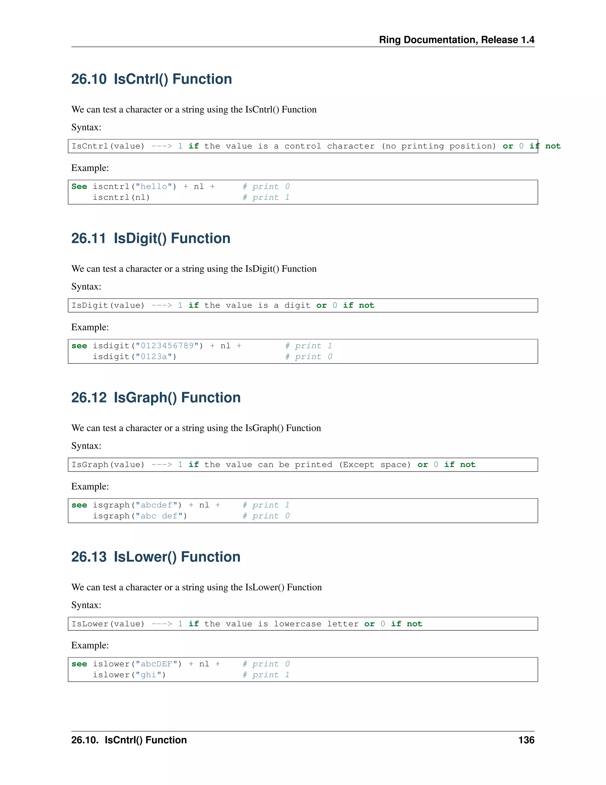 Ring Documentation, Release 1.4
26.10 IsCntrl() Function
We can test a character or a string using the IsCntrl() Function
Syntax:
IsCntrl(value) ---> 1 if the value is a control character (no printing position) or 0 if not
Example:
See iscntrl("hello") + nl + # print 0
iscntrl(nl) # print 1
26.11 IsDigit() Function
We can test a character or a string using the IsDigit() Function
Syntax:
IsDigit(value) ---> 1 if the value is a digit or 0 if not
Example:
see isdigit("0123456789") + nl + # print 1
isdigit("0123a") # print 0
26.12 IsGraph() Function
We can test a character or a string using the IsGraph() Function
Syntax:
IsGraph(value) ---> 1 if the value can be printed (Except space) or 0 if not
Example:
see isgraph("abcdef") + nl + # print 1
isgraph("abc def") # print 0
26.13 IsLower() Function
We can test a character or a string using the IsLower() Function
Syntax:
IsLower(value) ---> 1 if the value is lowercase letter or 0 if not
Example:
see islower("abcDEF") + nl + # print 0
islower("ghi") # print 1
26.10. IsCntrl() Function 136
 