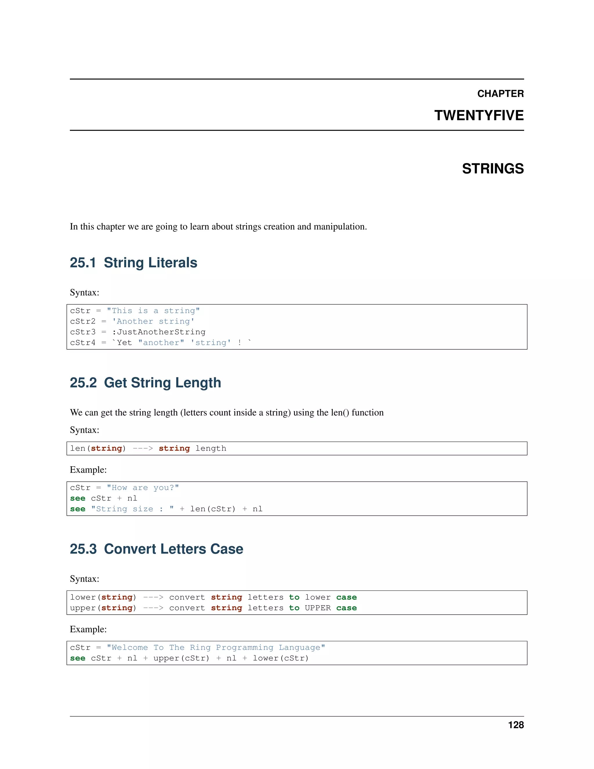CHAPTER
TWENTYFIVE
STRINGS
In this chapter we are going to learn about strings creation and manipulation.
25.1 String Literals
Syntax:
cStr = "This is a string"
cStr2 = 'Another string'
cStr3 = :JustAnotherString
cStr4 = `Yet "another" 'string' ! `
25.2 Get String Length
We can get the string length (letters count inside a string) using the len() function
Syntax:
len(string) ---> string length
Example:
cStr = "How are you?"
see cStr + nl
see "String size : " + len(cStr) + nl
25.3 Convert Letters Case
Syntax:
lower(string) ---> convert string letters to lower case
upper(string) ---> convert string letters to UPPER case
Example:
cStr = "Welcome To The Ring Programming Language"
see cStr + nl + upper(cStr) + nl + lower(cStr)
128
 