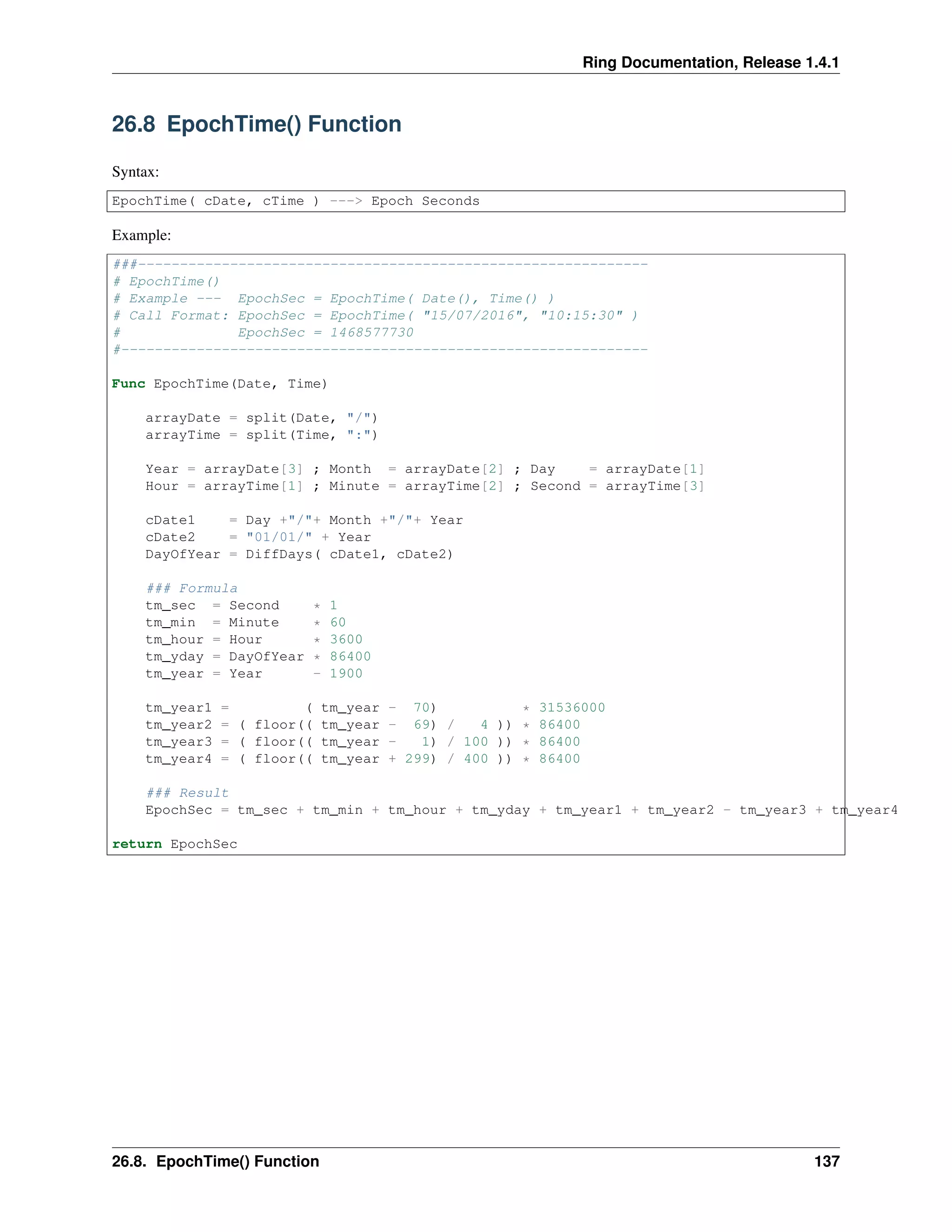 Ring Documentation, Release 1.4.1
26.8 EpochTime() Function
Syntax:
EpochTime( cDate, cTime ) ---> Epoch Seconds
Example:
###-------------------------------------------------------------
# EpochTime()
# Example --- EpochSec = EpochTime( Date(), Time() )
# Call Format: EpochSec = EpochTime( "15/07/2016", "10:15:30" )
# EpochSec = 1468577730
#---------------------------------------------------------------
Func EpochTime(Date, Time)
arrayDate = split(Date, "/")
arrayTime = split(Time, ":")
Year = arrayDate[3] ; Month = arrayDate[2] ; Day = arrayDate[1]
Hour = arrayTime[1] ; Minute = arrayTime[2] ; Second = arrayTime[3]
cDate1 = Day +"/"+ Month +"/"+ Year
cDate2 = "01/01/" + Year
DayOfYear = DiffDays( cDate1, cDate2)
### Formula
tm_sec = Second * 1
tm_min = Minute * 60
tm_hour = Hour * 3600
tm_yday = DayOfYear * 86400
tm_year = Year - 1900
tm_year1 = ( tm_year - 70) * 31536000
tm_year2 = ( floor(( tm_year - 69) / 4 )) * 86400
tm_year3 = ( floor(( tm_year - 1) / 100 )) * 86400
tm_year4 = ( floor(( tm_year + 299) / 400 )) * 86400
### Result
EpochSec = tm_sec + tm_min + tm_hour + tm_yday + tm_year1 + tm_year2 - tm_year3 + tm_year4
return EpochSec
26.8. EpochTime() Function 137
 