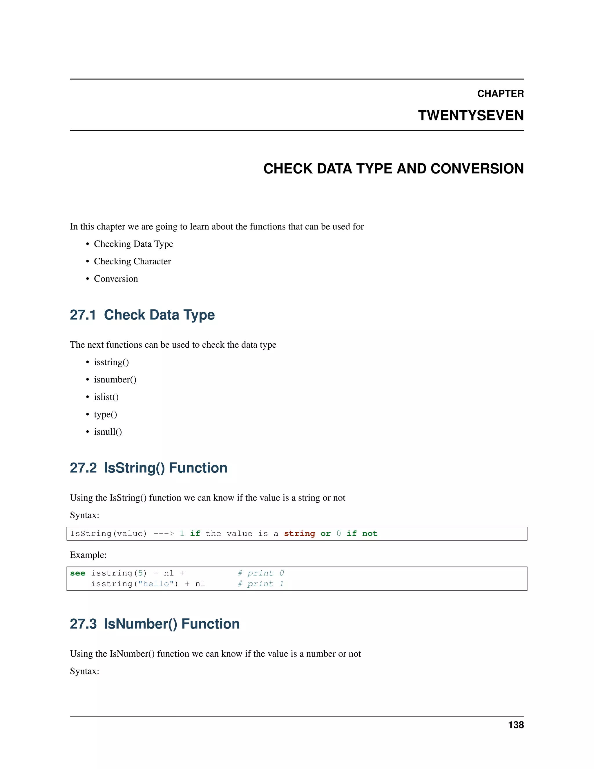 CHAPTER
TWENTYSEVEN
CHECK DATA TYPE AND CONVERSION
In this chapter we are going to learn about the functions that can be used for
• Checking Data Type
• Checking Character
• Conversion
27.1 Check Data Type
The next functions can be used to check the data type
• isstring()
• isnumber()
• islist()
• type()
• isnull()
27.2 IsString() Function
Using the IsString() function we can know if the value is a string or not
Syntax:
IsString(value) ---> 1 if the value is a string or 0 if not
Example:
see isstring(5) + nl + # print 0
isstring("hello") + nl # print 1
27.3 IsNumber() Function
Using the IsNumber() function we can know if the value is a number or not
Syntax:
138
 