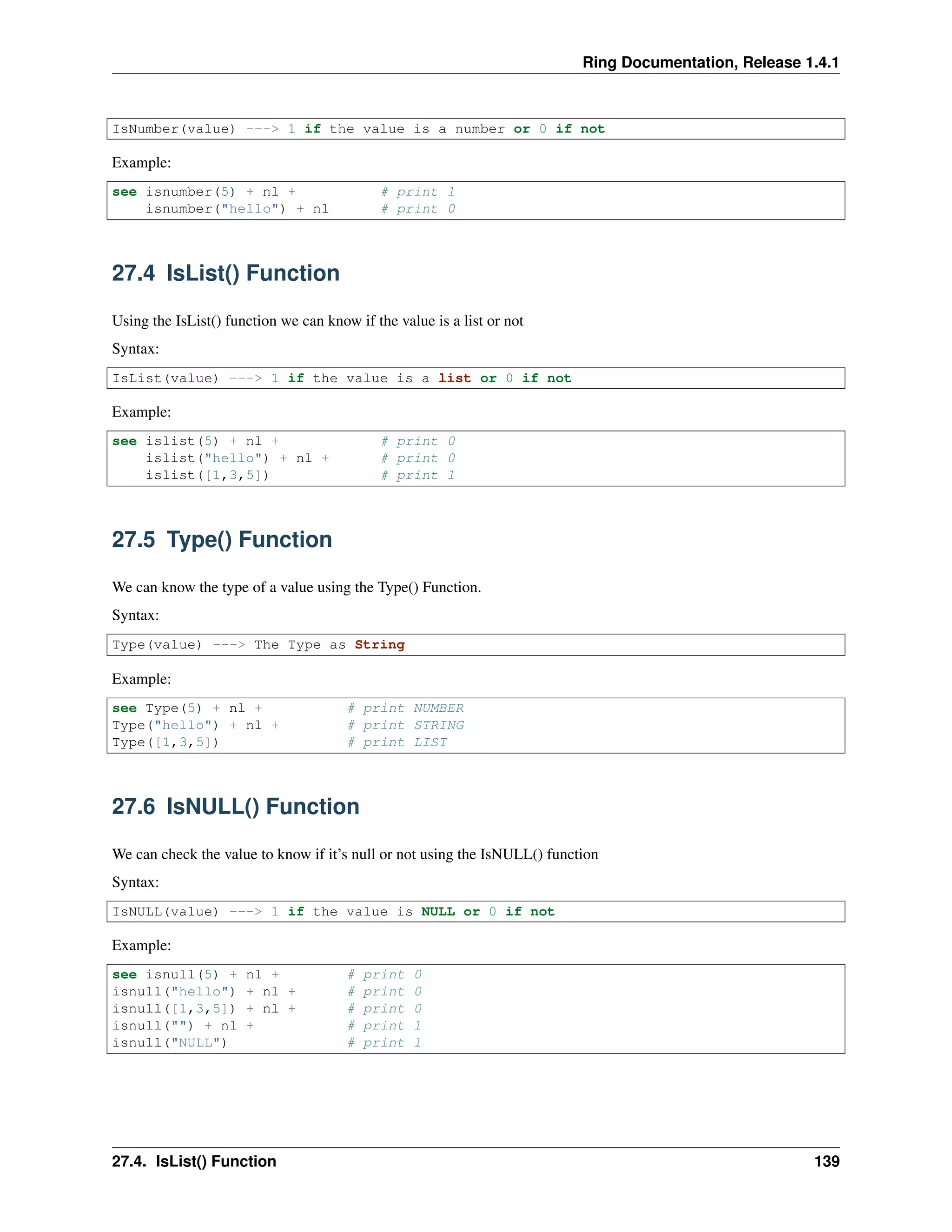 Ring Documentation, Release 1.4.1
IsNumber(value) ---> 1 if the value is a number or 0 if not
Example:
see isnumber(5) + nl + # print 1
isnumber("hello") + nl # print 0
27.4 IsList() Function
Using the IsList() function we can know if the value is a list or not
Syntax:
IsList(value) ---> 1 if the value is a list or 0 if not
Example:
see islist(5) + nl + # print 0
islist("hello") + nl + # print 0
islist([1,3,5]) # print 1
27.5 Type() Function
We can know the type of a value using the Type() Function.
Syntax:
Type(value) ---> The Type as String
Example:
see Type(5) + nl + # print NUMBER
Type("hello") + nl + # print STRING
Type([1,3,5]) # print LIST
27.6 IsNULL() Function
We can check the value to know if it’s null or not using the IsNULL() function
Syntax:
IsNULL(value) ---> 1 if the value is NULL or 0 if not
Example:
see isnull(5) + nl + # print 0
isnull("hello") + nl + # print 0
isnull([1,3,5]) + nl + # print 0
isnull("") + nl + # print 1
isnull("NULL") # print 1
27.4. IsList() Function 139
 