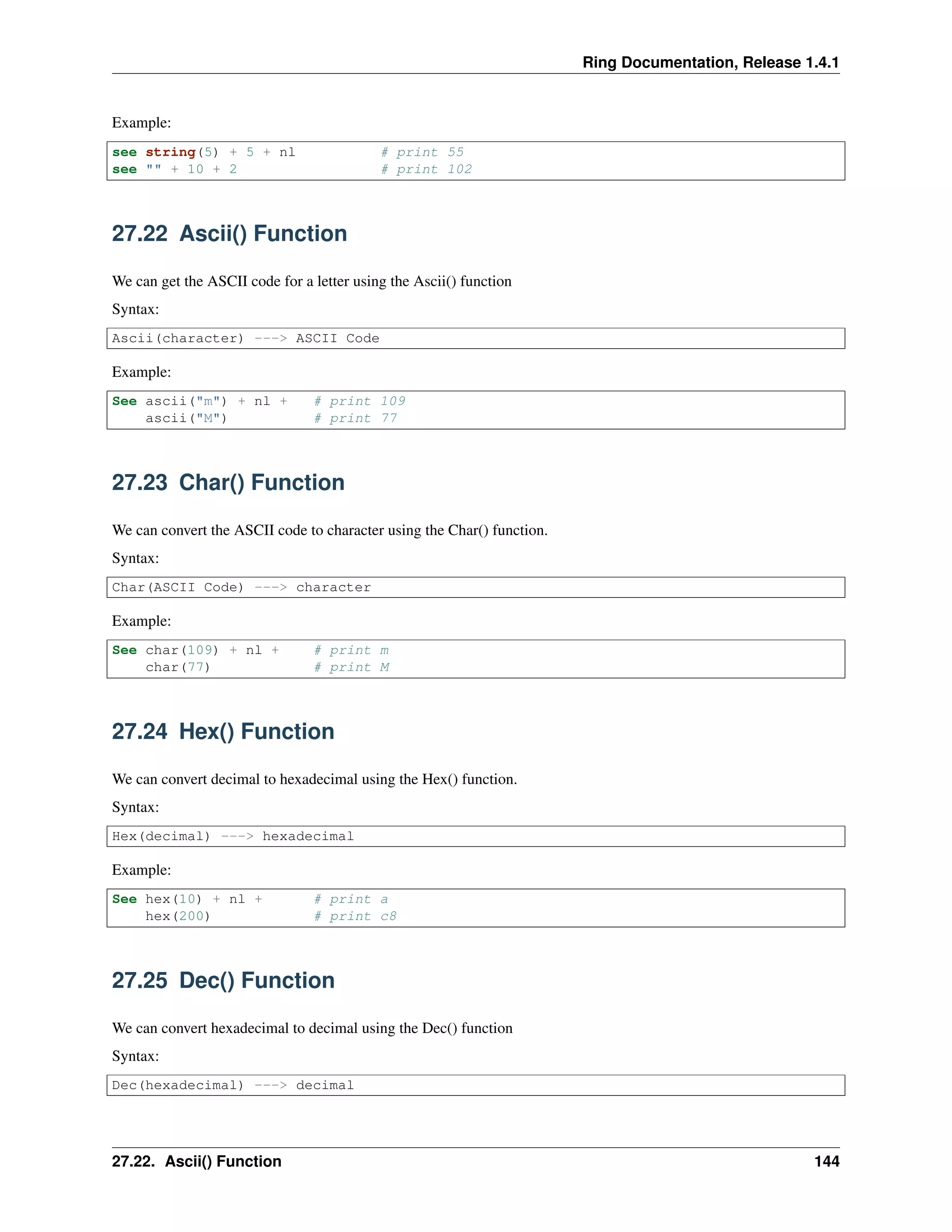 Ring Documentation, Release 1.4.1
Example:
see string(5) + 5 + nl # print 55
see "" + 10 + 2 # print 102
27.22 Ascii() Function
We can get the ASCII code for a letter using the Ascii() function
Syntax:
Ascii(character) ---> ASCII Code
Example:
See ascii("m") + nl + # print 109
ascii("M") # print 77
27.23 Char() Function
We can convert the ASCII code to character using the Char() function.
Syntax:
Char(ASCII Code) ---> character
Example:
See char(109) + nl + # print m
char(77) # print M
27.24 Hex() Function
We can convert decimal to hexadecimal using the Hex() function.
Syntax:
Hex(decimal) ---> hexadecimal
Example:
See hex(10) + nl + # print a
hex(200) # print c8
27.25 Dec() Function
We can convert hexadecimal to decimal using the Dec() function
Syntax:
Dec(hexadecimal) ---> decimal
27.22. Ascii() Function 144
 