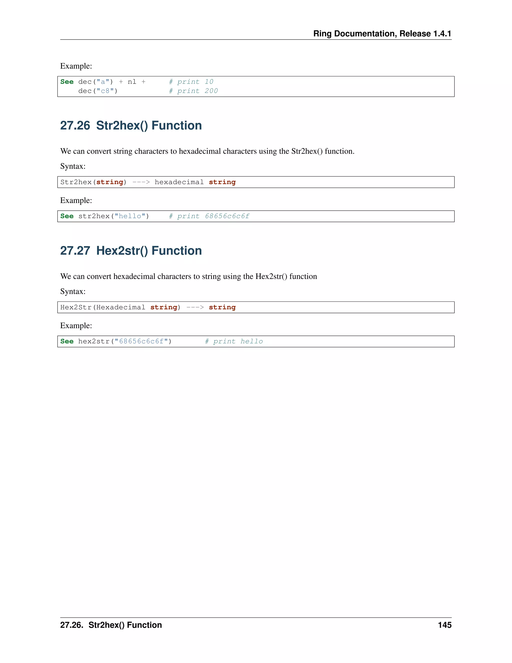 Ring Documentation, Release 1.4.1
Example:
See dec("a") + nl + # print 10
dec("c8") # print 200
27.26 Str2hex() Function
We can convert string characters to hexadecimal characters using the Str2hex() function.
Syntax:
Str2hex(string) ---> hexadecimal string
Example:
See str2hex("hello") # print 68656c6c6f
27.27 Hex2str() Function
We can convert hexadecimal characters to string using the Hex2str() function
Syntax:
Hex2Str(Hexadecimal string) ---> string
Example:
See hex2str("68656c6c6f") # print hello
27.26. Str2hex() Function 145
 