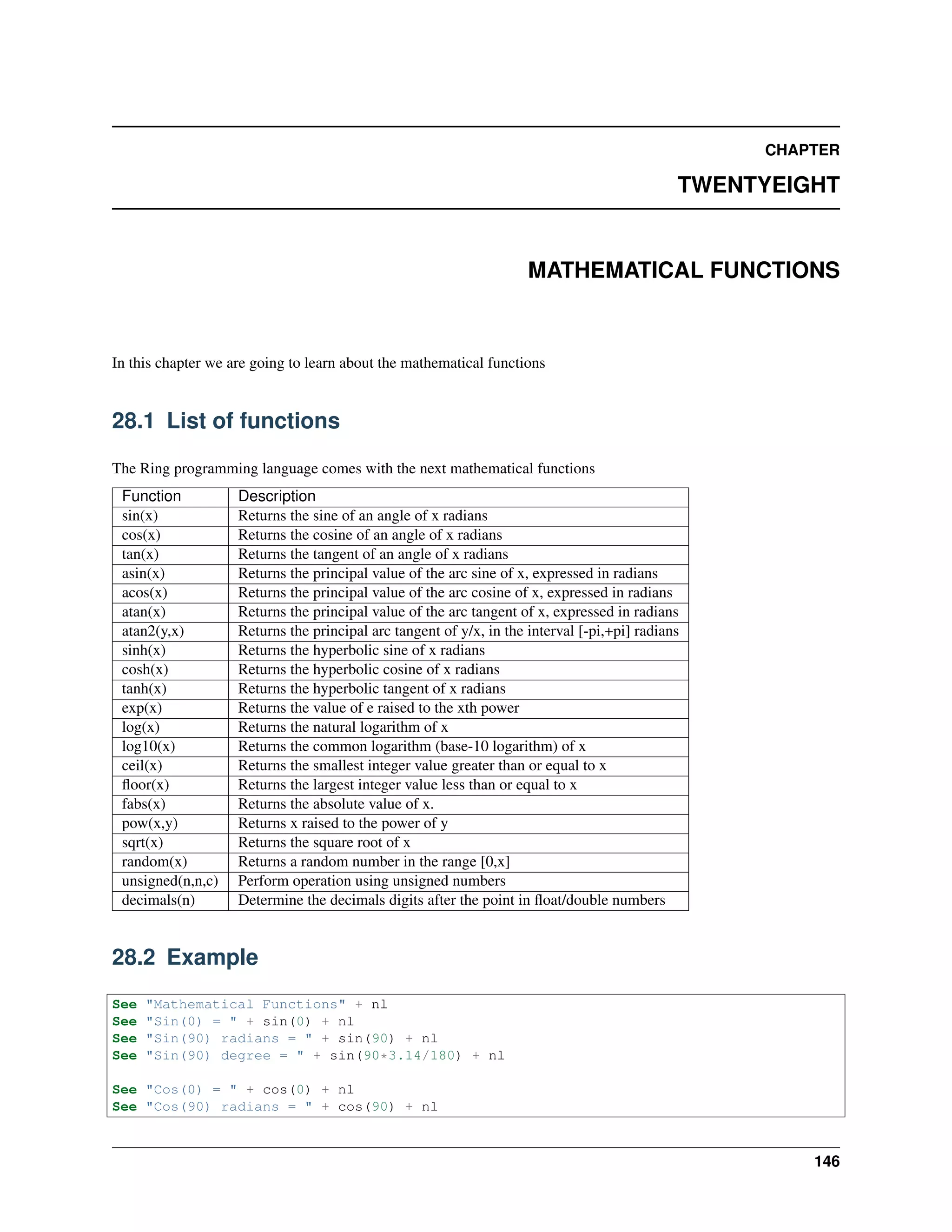 CHAPTER
TWENTYEIGHT
MATHEMATICAL FUNCTIONS
In this chapter we are going to learn about the mathematical functions
28.1 List of functions
The Ring programming language comes with the next mathematical functions
Function Description
sin(x) Returns the sine of an angle of x radians
cos(x) Returns the cosine of an angle of x radians
tan(x) Returns the tangent of an angle of x radians
asin(x) Returns the principal value of the arc sine of x, expressed in radians
acos(x) Returns the principal value of the arc cosine of x, expressed in radians
atan(x) Returns the principal value of the arc tangent of x, expressed in radians
atan2(y,x) Returns the principal arc tangent of y/x, in the interval [-pi,+pi] radians
sinh(x) Returns the hyperbolic sine of x radians
cosh(x) Returns the hyperbolic cosine of x radians
tanh(x) Returns the hyperbolic tangent of x radians
exp(x) Returns the value of e raised to the xth power
log(x) Returns the natural logarithm of x
log10(x) Returns the common logarithm (base-10 logarithm) of x
ceil(x) Returns the smallest integer value greater than or equal to x
ﬂoor(x) Returns the largest integer value less than or equal to x
fabs(x) Returns the absolute value of x.
pow(x,y) Returns x raised to the power of y
sqrt(x) Returns the square root of x
random(x) Returns a random number in the range [0,x]
unsigned(n,n,c) Perform operation using unsigned numbers
decimals(n) Determine the decimals digits after the point in ﬂoat/double numbers
28.2 Example
See "Mathematical Functions" + nl
See "Sin(0) = " + sin(0) + nl
See "Sin(90) radians = " + sin(90) + nl
See "Sin(90) degree = " + sin(90*3.14/180) + nl
See "Cos(0) = " + cos(0) + nl
See "Cos(90) radians = " + cos(90) + nl
146
 