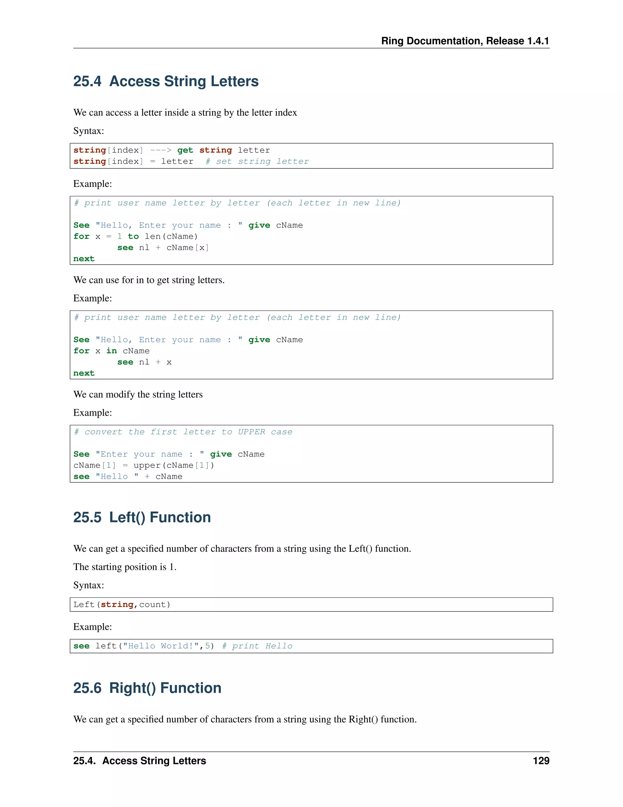 Ring Documentation, Release 1.4.1
25.4 Access String Letters
We can access a letter inside a string by the letter index
Syntax:
string[index] ---> get string letter
string[index] = letter # set string letter
Example:
# print user name letter by letter (each letter in new line)
See "Hello, Enter your name : " give cName
for x = 1 to len(cName)
see nl + cName[x]
next
We can use for in to get string letters.
Example:
# print user name letter by letter (each letter in new line)
See "Hello, Enter your name : " give cName
for x in cName
see nl + x
next
We can modify the string letters
Example:
# convert the first letter to UPPER case
See "Enter your name : " give cName
cName[1] = upper(cName[1])
see "Hello " + cName
25.5 Left() Function
We can get a speciﬁed number of characters from a string using the Left() function.
The starting position is 1.
Syntax:
Left(string,count)
Example:
see left("Hello World!",5) # print Hello
25.6 Right() Function
We can get a speciﬁed number of characters from a string using the Right() function.
25.4. Access String Letters 129
 