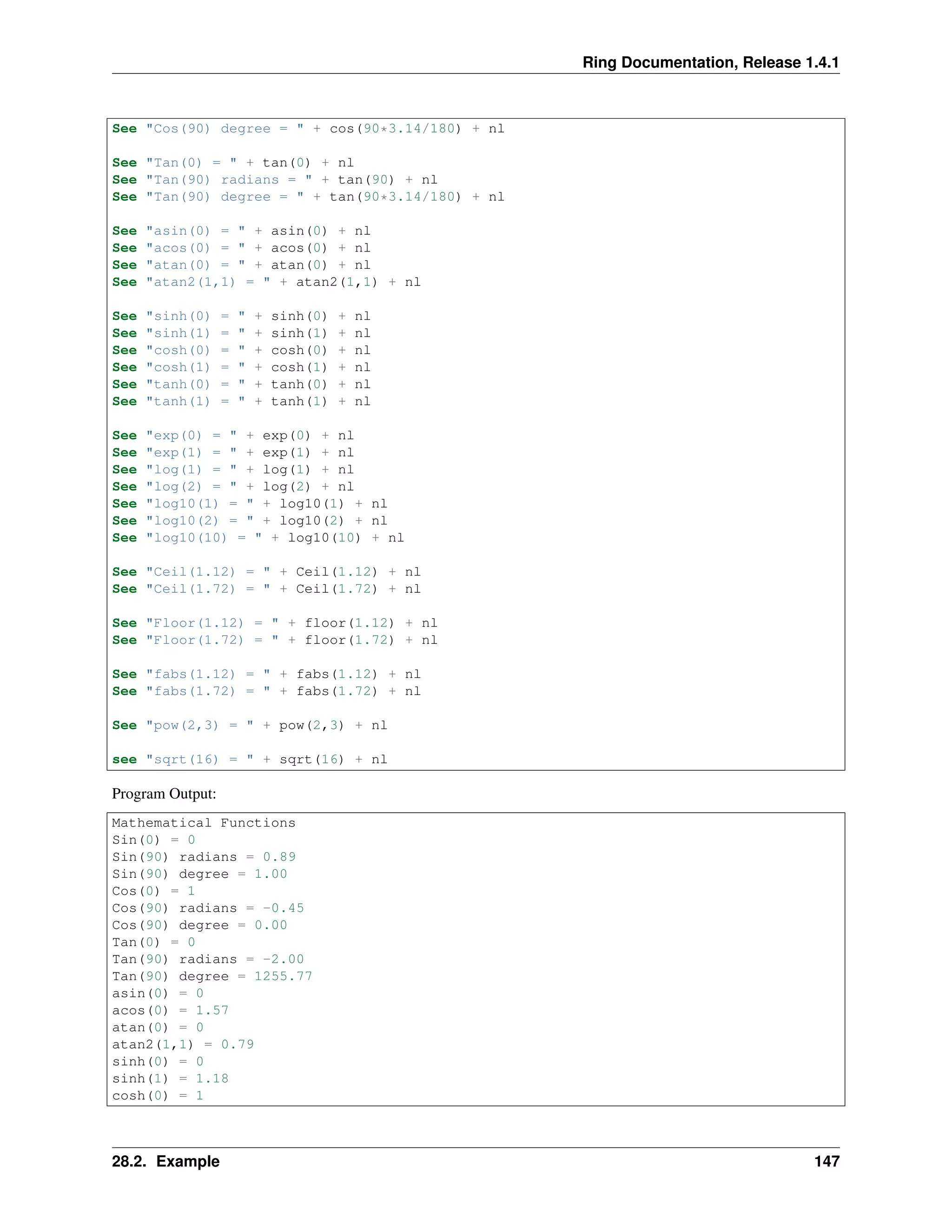 Ring Documentation, Release 1.4.1
See "Cos(90) degree = " + cos(90*3.14/180) + nl
See "Tan(0) = " + tan(0) + nl
See "Tan(90) radians = " + tan(90) + nl
See "Tan(90) degree = " + tan(90*3.14/180) + nl
See "asin(0) = " + asin(0) + nl
See "acos(0) = " + acos(0) + nl
See "atan(0) = " + atan(0) + nl
See "atan2(1,1) = " + atan2(1,1) + nl
See "sinh(0) = " + sinh(0) + nl
See "sinh(1) = " + sinh(1) + nl
See "cosh(0) = " + cosh(0) + nl
See "cosh(1) = " + cosh(1) + nl
See "tanh(0) = " + tanh(0) + nl
See "tanh(1) = " + tanh(1) + nl
See "exp(0) = " + exp(0) + nl
See "exp(1) = " + exp(1) + nl
See "log(1) = " + log(1) + nl
See "log(2) = " + log(2) + nl
See "log10(1) = " + log10(1) + nl
See "log10(2) = " + log10(2) + nl
See "log10(10) = " + log10(10) + nl
See "Ceil(1.12) = " + Ceil(1.12) + nl
See "Ceil(1.72) = " + Ceil(1.72) + nl
See "Floor(1.12) = " + floor(1.12) + nl
See "Floor(1.72) = " + floor(1.72) + nl
See "fabs(1.12) = " + fabs(1.12) + nl
See "fabs(1.72) = " + fabs(1.72) + nl
See "pow(2,3) = " + pow(2,3) + nl
see "sqrt(16) = " + sqrt(16) + nl
Program Output:
Mathematical Functions
Sin(0) = 0
Sin(90) radians = 0.89
Sin(90) degree = 1.00
Cos(0) = 1
Cos(90) radians = -0.45
Cos(90) degree = 0.00
Tan(0) = 0
Tan(90) radians = -2.00
Tan(90) degree = 1255.77
asin(0) = 0
acos(0) = 1.57
atan(0) = 0
atan2(1,1) = 0.79
sinh(0) = 0
sinh(1) = 1.18
cosh(0) = 1
28.2. Example 147
 