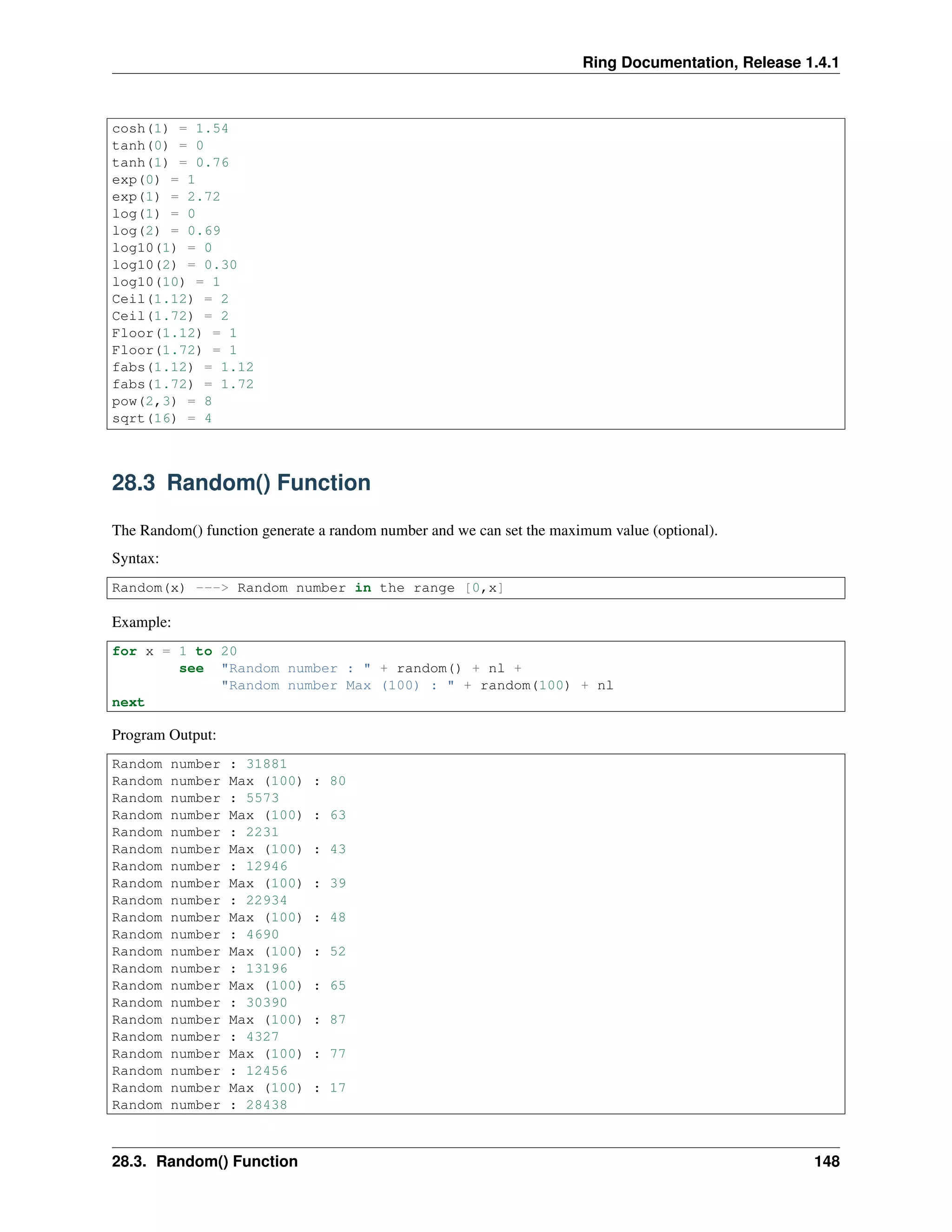 Ring Documentation, Release 1.4.1
cosh(1) = 1.54
tanh(0) = 0
tanh(1) = 0.76
exp(0) = 1
exp(1) = 2.72
log(1) = 0
log(2) = 0.69
log10(1) = 0
log10(2) = 0.30
log10(10) = 1
Ceil(1.12) = 2
Ceil(1.72) = 2
Floor(1.12) = 1
Floor(1.72) = 1
fabs(1.12) = 1.12
fabs(1.72) = 1.72
pow(2,3) = 8
sqrt(16) = 4
28.3 Random() Function
The Random() function generate a random number and we can set the maximum value (optional).
Syntax:
Random(x) ---> Random number in the range [0,x]
Example:
for x = 1 to 20
see "Random number : " + random() + nl +
"Random number Max (100) : " + random(100) + nl
next
Program Output:
Random number : 31881
Random number Max (100) : 80
Random number : 5573
Random number Max (100) : 63
Random number : 2231
Random number Max (100) : 43
Random number : 12946
Random number Max (100) : 39
Random number : 22934
Random number Max (100) : 48
Random number : 4690
Random number Max (100) : 52
Random number : 13196
Random number Max (100) : 65
Random number : 30390
Random number Max (100) : 87
Random number : 4327
Random number Max (100) : 77
Random number : 12456
Random number Max (100) : 17
Random number : 28438
28.3. Random() Function 148
 