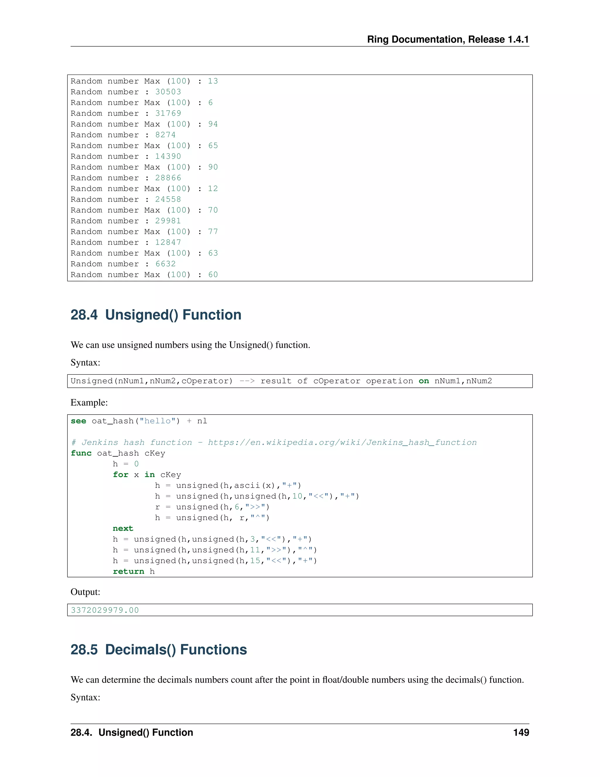 Ring Documentation, Release 1.4.1
Random number Max (100) : 13
Random number : 30503
Random number Max (100) : 6
Random number : 31769
Random number Max (100) : 94
Random number : 8274
Random number Max (100) : 65
Random number : 14390
Random number Max (100) : 90
Random number : 28866
Random number Max (100) : 12
Random number : 24558
Random number Max (100) : 70
Random number : 29981
Random number Max (100) : 77
Random number : 12847
Random number Max (100) : 63
Random number : 6632
Random number Max (100) : 60
28.4 Unsigned() Function
We can use unsigned numbers using the Unsigned() function.
Syntax:
Unsigned(nNum1,nNum2,cOperator) --> result of cOperator operation on nNum1,nNum2
Example:
see oat_hash("hello") + nl
# Jenkins hash function - https://en.wikipedia.org/wiki/Jenkins_hash_function
func oat_hash cKey
h = 0
for x in cKey
h = unsigned(h,ascii(x),"+")
h = unsigned(h,unsigned(h,10,"<<"),"+")
r = unsigned(h,6,">>")
h = unsigned(h, r,"^")
next
h = unsigned(h,unsigned(h,3,"<<"),"+")
h = unsigned(h,unsigned(h,11,">>"),"^")
h = unsigned(h,unsigned(h,15,"<<"),"+")
return h
Output:
3372029979.00
28.5 Decimals() Functions
We can determine the decimals numbers count after the point in ﬂoat/double numbers using the decimals() function.
Syntax:
28.4. Unsigned() Function 149
 