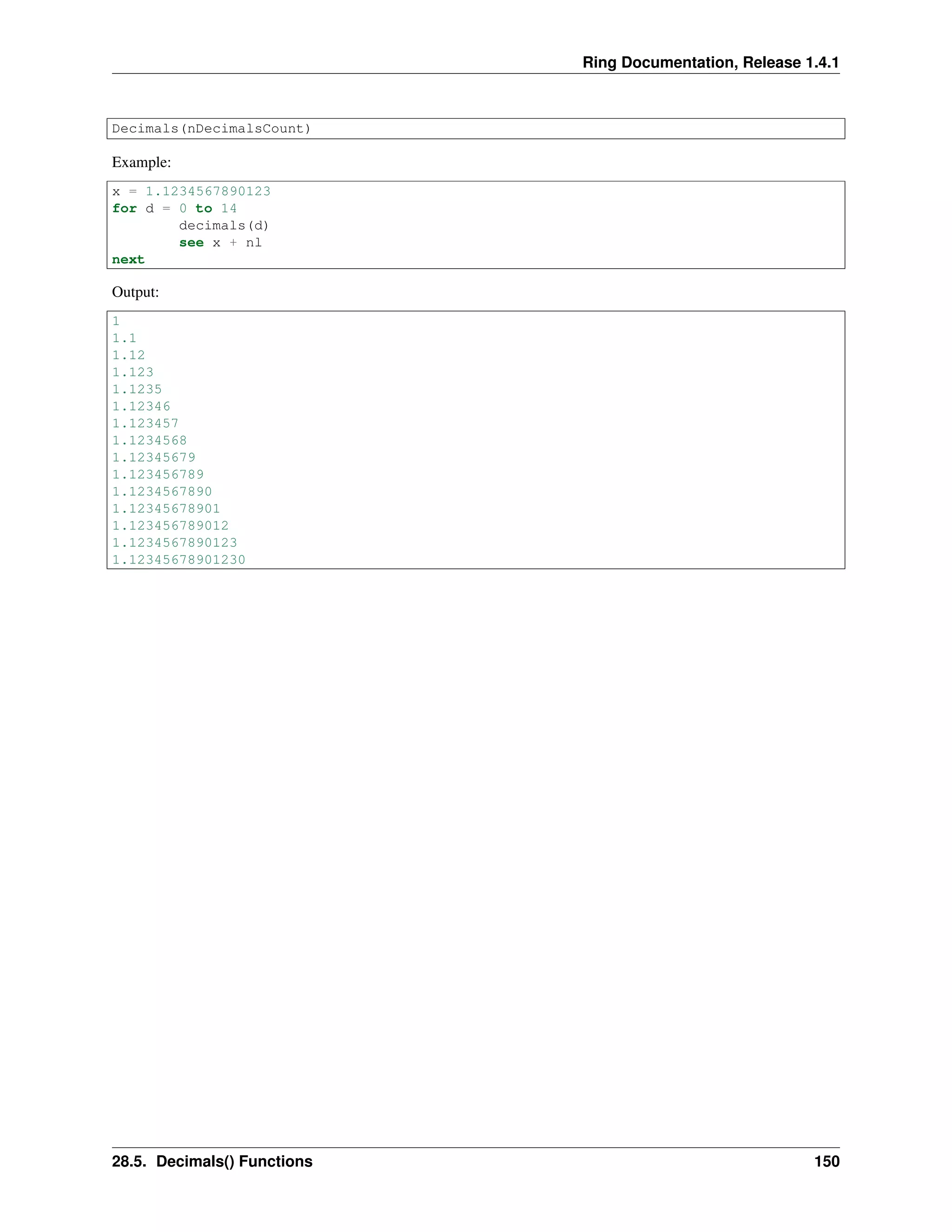 Ring Documentation, Release 1.4.1
Decimals(nDecimalsCount)
Example:
x = 1.1234567890123
for d = 0 to 14
decimals(d)
see x + nl
next
Output:
1
1.1
1.12
1.123
1.1235
1.12346
1.123457
1.1234568
1.12345679
1.123456789
1.1234567890
1.12345678901
1.123456789012
1.1234567890123
1.12345678901230
28.5. Decimals() Functions 150
 