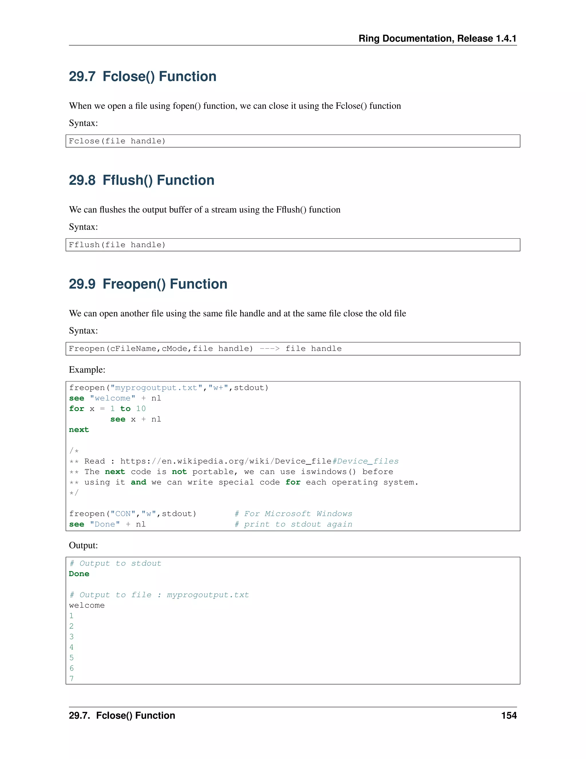 Ring Documentation, Release 1.4.1
29.7 Fclose() Function
When we open a ﬁle using fopen() function, we can close it using the Fclose() function
Syntax:
Fclose(file handle)
29.8 Fﬂush() Function
We can ﬂushes the output buffer of a stream using the Fﬂush() function
Syntax:
Fflush(file handle)
29.9 Freopen() Function
We can open another ﬁle using the same ﬁle handle and at the same ﬁle close the old ﬁle
Syntax:
Freopen(cFileName,cMode,file handle) ---> file handle
Example:
freopen("myprogoutput.txt","w+",stdout)
see "welcome" + nl
for x = 1 to 10
see x + nl
next
/*
** Read : https://en.wikipedia.org/wiki/Device_file#Device_files
** The next code is not portable, we can use iswindows() before
** using it and we can write special code for each operating system.
*/
freopen("CON","w",stdout) # For Microsoft Windows
see "Done" + nl # print to stdout again
Output:
# Output to stdout
Done
# Output to file : myprogoutput.txt
welcome
1
2
3
4
5
6
7
29.7. Fclose() Function 154
 