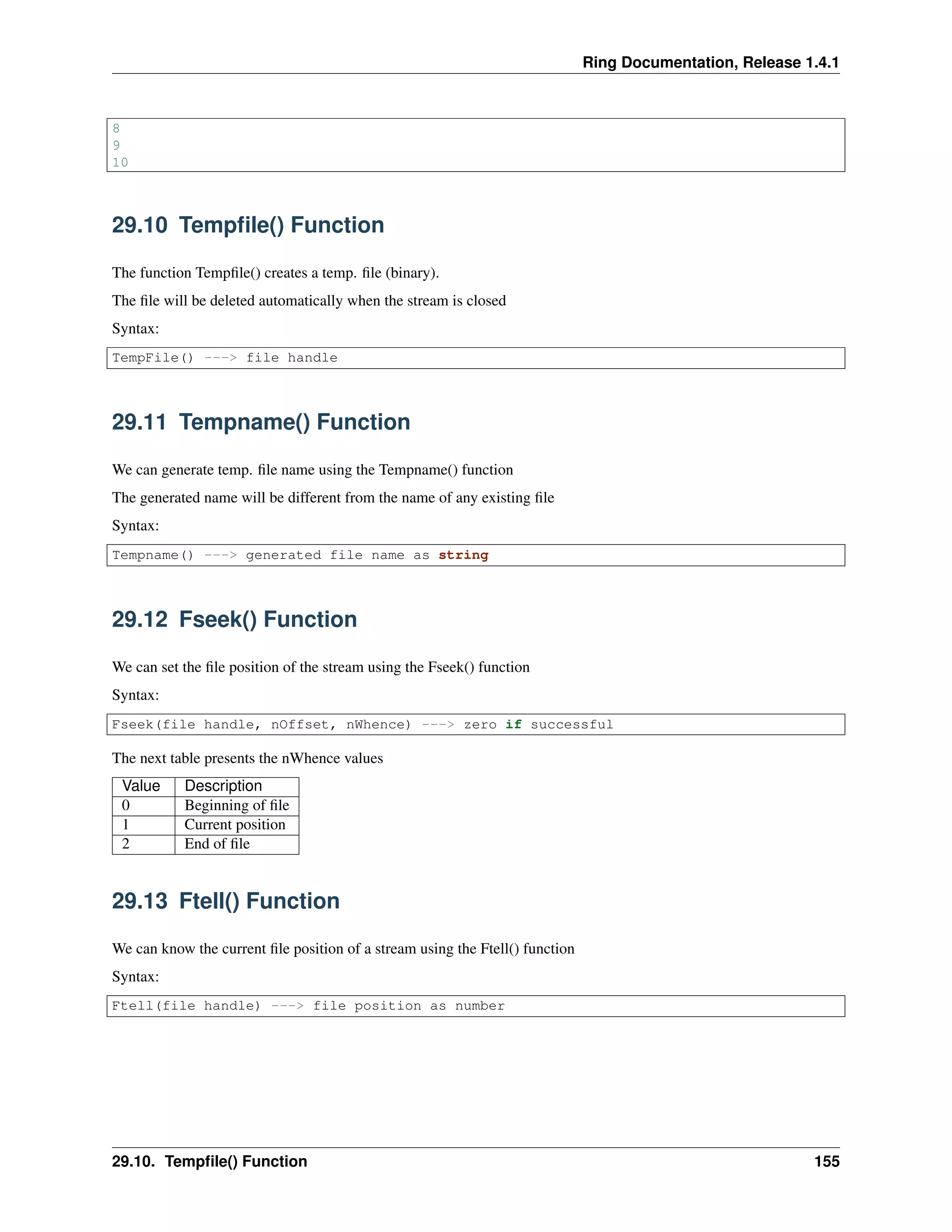 Ring Documentation, Release 1.4.1
8
9
10
29.10 Tempﬁle() Function
The function Tempﬁle() creates a temp. ﬁle (binary).
The ﬁle will be deleted automatically when the stream is closed
Syntax:
TempFile() ---> file handle
29.11 Tempname() Function
We can generate temp. ﬁle name using the Tempname() function
The generated name will be different from the name of any existing ﬁle
Syntax:
Tempname() ---> generated file name as string
29.12 Fseek() Function
We can set the ﬁle position of the stream using the Fseek() function
Syntax:
Fseek(file handle, nOffset, nWhence) ---> zero if successful
The next table presents the nWhence values
Value Description
0 Beginning of ﬁle
1 Current position
2 End of ﬁle
29.13 Ftell() Function
We can know the current ﬁle position of a stream using the Ftell() function
Syntax:
Ftell(file handle) ---> file position as number
29.10. Tempﬁle() Function 155
 
