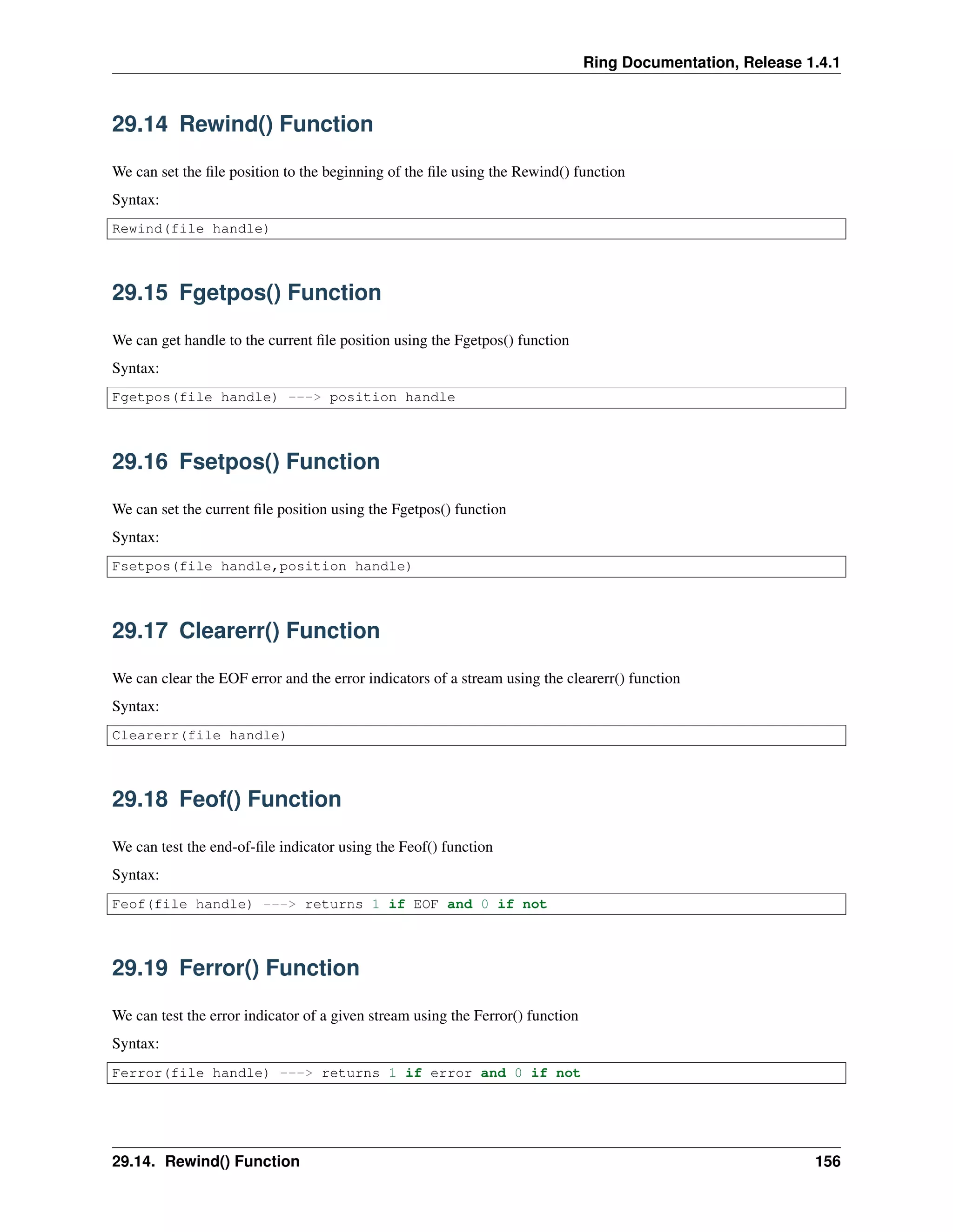 Ring Documentation, Release 1.4.1
29.14 Rewind() Function
We can set the ﬁle position to the beginning of the ﬁle using the Rewind() function
Syntax:
Rewind(file handle)
29.15 Fgetpos() Function
We can get handle to the current ﬁle position using the Fgetpos() function
Syntax:
Fgetpos(file handle) ---> position handle
29.16 Fsetpos() Function
We can set the current ﬁle position using the Fgetpos() function
Syntax:
Fsetpos(file handle,position handle)
29.17 Clearerr() Function
We can clear the EOF error and the error indicators of a stream using the clearerr() function
Syntax:
Clearerr(file handle)
29.18 Feof() Function
We can test the end-of-ﬁle indicator using the Feof() function
Syntax:
Feof(file handle) ---> returns 1 if EOF and 0 if not
29.19 Ferror() Function
We can test the error indicator of a given stream using the Ferror() function
Syntax:
Ferror(file handle) ---> returns 1 if error and 0 if not
29.14. Rewind() Function 156
 