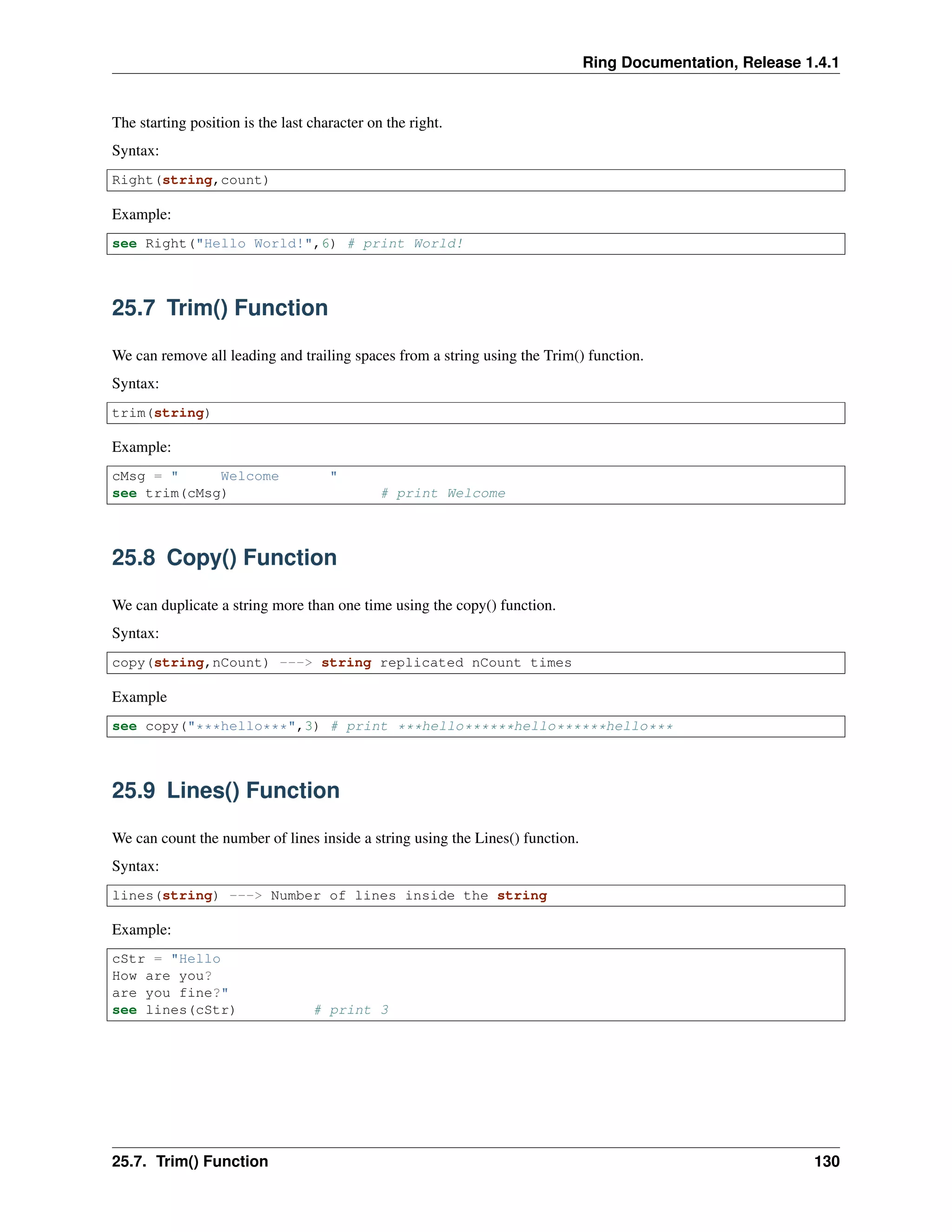 Ring Documentation, Release 1.4.1
The starting position is the last character on the right.
Syntax:
Right(string,count)
Example:
see Right("Hello World!",6) # print World!
25.7 Trim() Function
We can remove all leading and trailing spaces from a string using the Trim() function.
Syntax:
trim(string)
Example:
cMsg = " Welcome "
see trim(cMsg) # print Welcome
25.8 Copy() Function
We can duplicate a string more than one time using the copy() function.
Syntax:
copy(string,nCount) ---> string replicated nCount times
Example
see copy("***hello***",3) # print ***hello******hello******hello***
25.9 Lines() Function
We can count the number of lines inside a string using the Lines() function.
Syntax:
lines(string) ---> Number of lines inside the string
Example:
cStr = "Hello
How are you?
are you fine?"
see lines(cStr) # print 3
25.7. Trim() Function 130
 