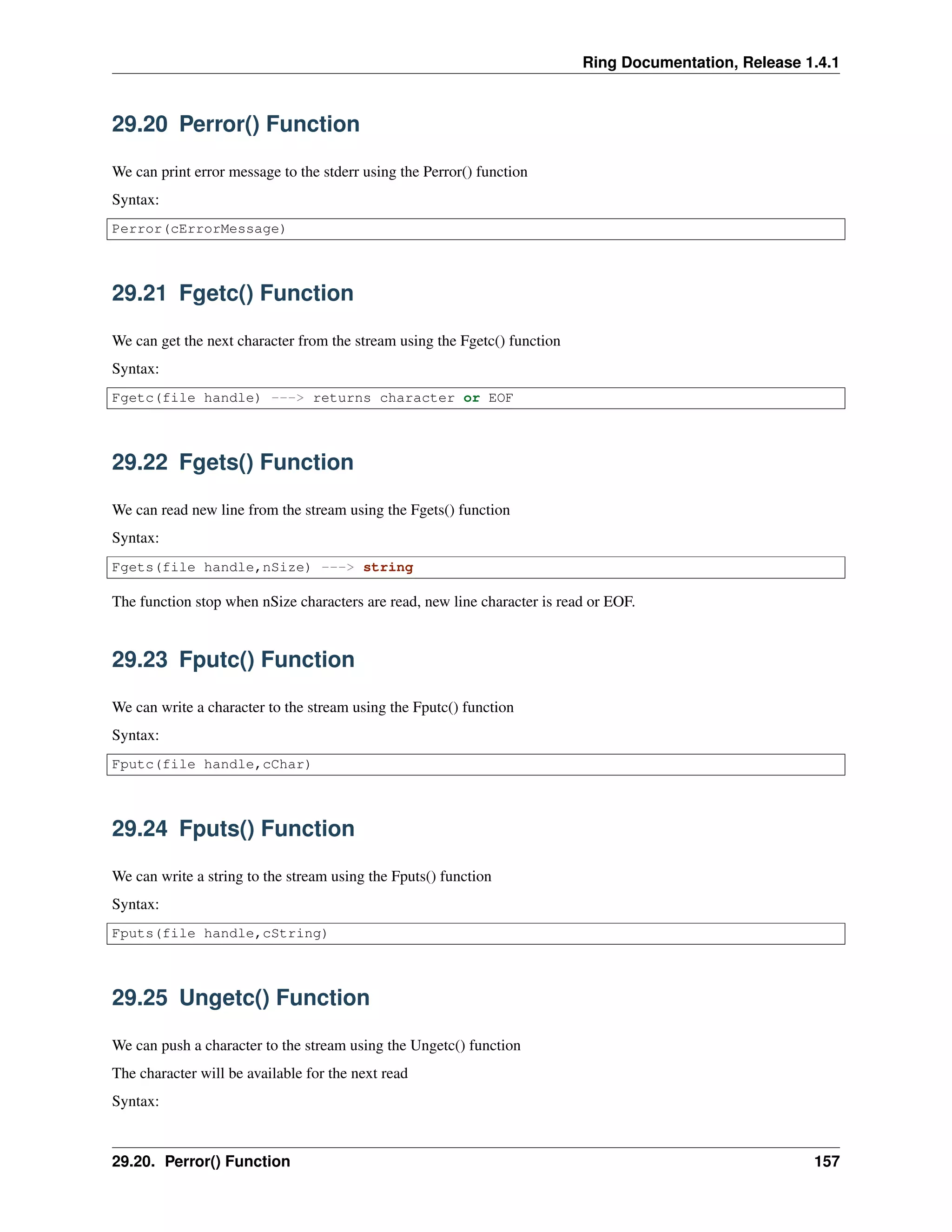 Ring Documentation, Release 1.4.1
29.20 Perror() Function
We can print error message to the stderr using the Perror() function
Syntax:
Perror(cErrorMessage)
29.21 Fgetc() Function
We can get the next character from the stream using the Fgetc() function
Syntax:
Fgetc(file handle) ---> returns character or EOF
29.22 Fgets() Function
We can read new line from the stream using the Fgets() function
Syntax:
Fgets(file handle,nSize) ---> string
The function stop when nSize characters are read, new line character is read or EOF.
29.23 Fputc() Function
We can write a character to the stream using the Fputc() function
Syntax:
Fputc(file handle,cChar)
29.24 Fputs() Function
We can write a string to the stream using the Fputs() function
Syntax:
Fputs(file handle,cString)
29.25 Ungetc() Function
We can push a character to the stream using the Ungetc() function
The character will be available for the next read
Syntax:
29.20. Perror() Function 157
 