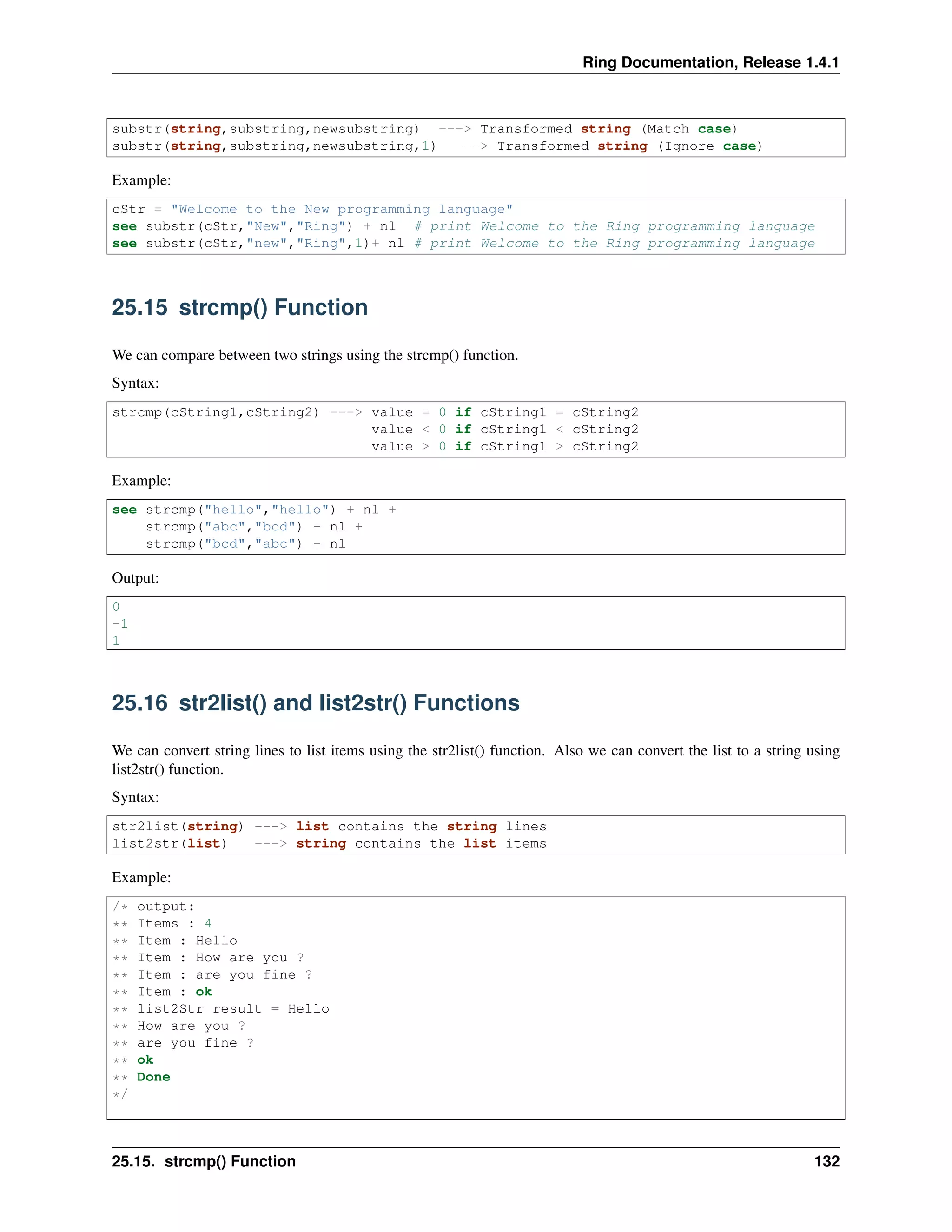 Ring Documentation, Release 1.4.1
substr(string,substring,newsubstring) ---> Transformed string (Match case)
substr(string,substring,newsubstring,1) ---> Transformed string (Ignore case)
Example:
cStr = "Welcome to the New programming language"
see substr(cStr,"New","Ring") + nl # print Welcome to the Ring programming language
see substr(cStr,"new","Ring",1)+ nl # print Welcome to the Ring programming language
25.15 strcmp() Function
We can compare between two strings using the strcmp() function.
Syntax:
strcmp(cString1,cString2) ---> value = 0 if cString1 = cString2
value < 0 if cString1 < cString2
value > 0 if cString1 > cString2
Example:
see strcmp("hello","hello") + nl +
strcmp("abc","bcd") + nl +
strcmp("bcd","abc") + nl
Output:
0
-1
1
25.16 str2list() and list2str() Functions
We can convert string lines to list items using the str2list() function. Also we can convert the list to a string using
list2str() function.
Syntax:
str2list(string) ---> list contains the string lines
list2str(list) ---> string contains the list items
Example:
/* output:
** Items : 4
** Item : Hello
** Item : How are you ?
** Item : are you fine ?
** Item : ok
** list2Str result = Hello
** How are you ?
** are you fine ?
** ok
** Done
*/
25.15. strcmp() Function 132
 
