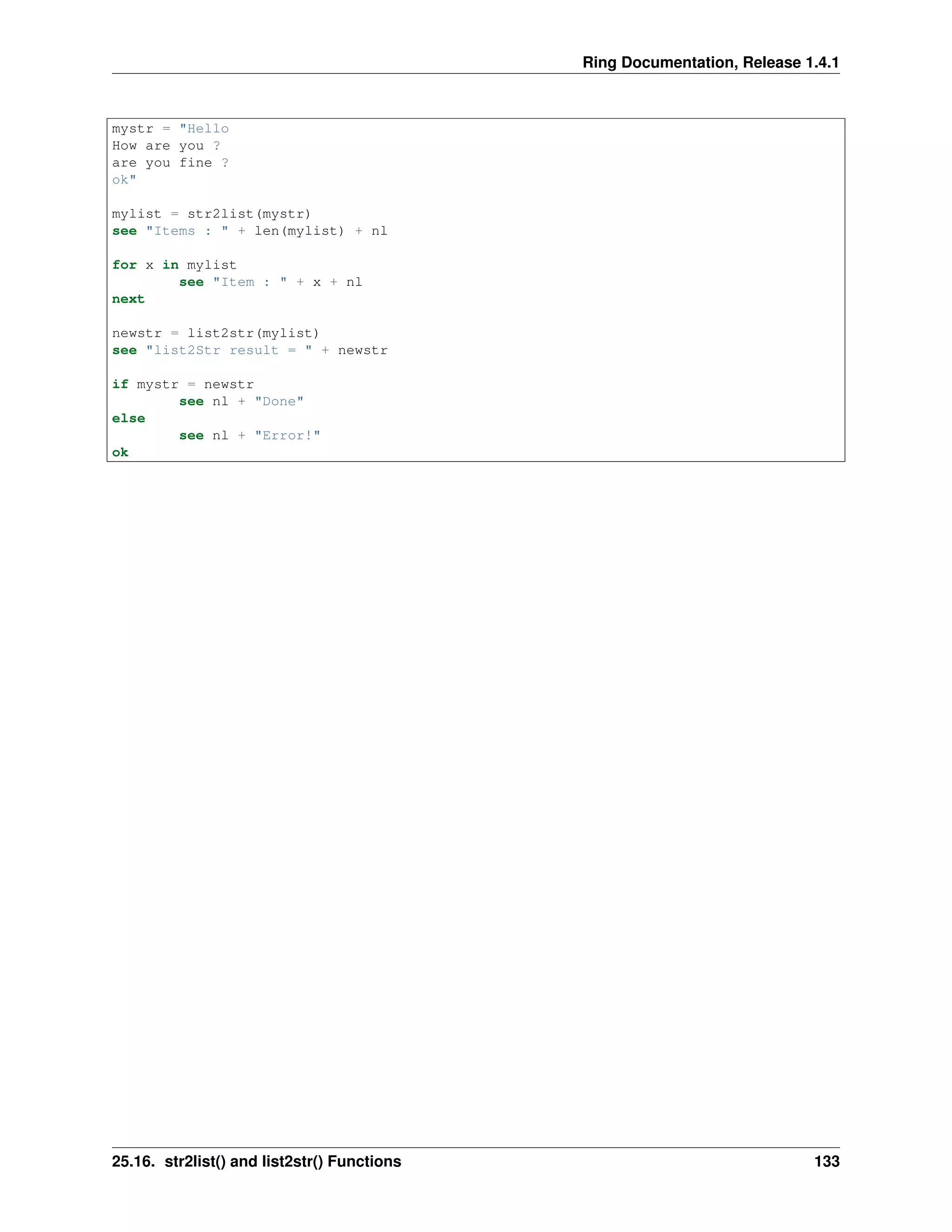 Ring Documentation, Release 1.4.1
mystr = "Hello
How are you ?
are you fine ?
ok"
mylist = str2list(mystr)
see "Items : " + len(mylist) + nl
for x in mylist
see "Item : " + x + nl
next
newstr = list2str(mylist)
see "list2Str result = " + newstr
if mystr = newstr
see nl + "Done"
else
see nl + "Error!"
ok
25.16. str2list() and list2str() Functions 133
 