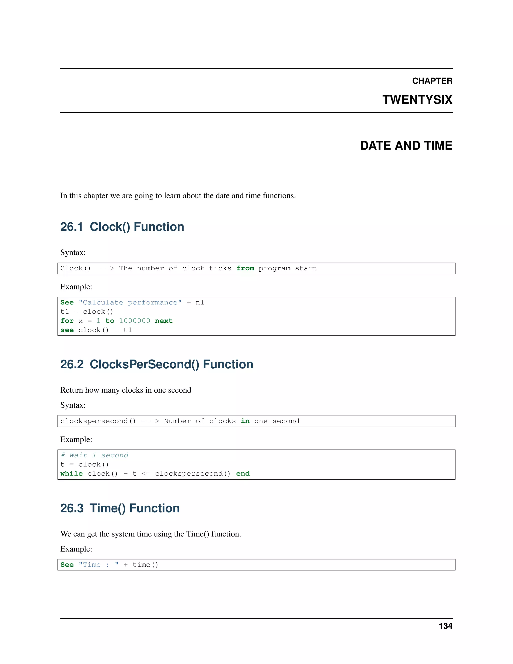 CHAPTER
TWENTYSIX
DATE AND TIME
In this chapter we are going to learn about the date and time functions.
26.1 Clock() Function
Syntax:
Clock() ---> The number of clock ticks from program start
Example:
See "Calculate performance" + nl
t1 = clock()
for x = 1 to 1000000 next
see clock() - t1
26.2 ClocksPerSecond() Function
Return how many clocks in one second
Syntax:
clockspersecond() ---> Number of clocks in one second
Example:
# Wait 1 second
t = clock()
while clock() - t <= clockspersecond() end
26.3 Time() Function
We can get the system time using the Time() function.
Example:
See "Time : " + time()
134
 