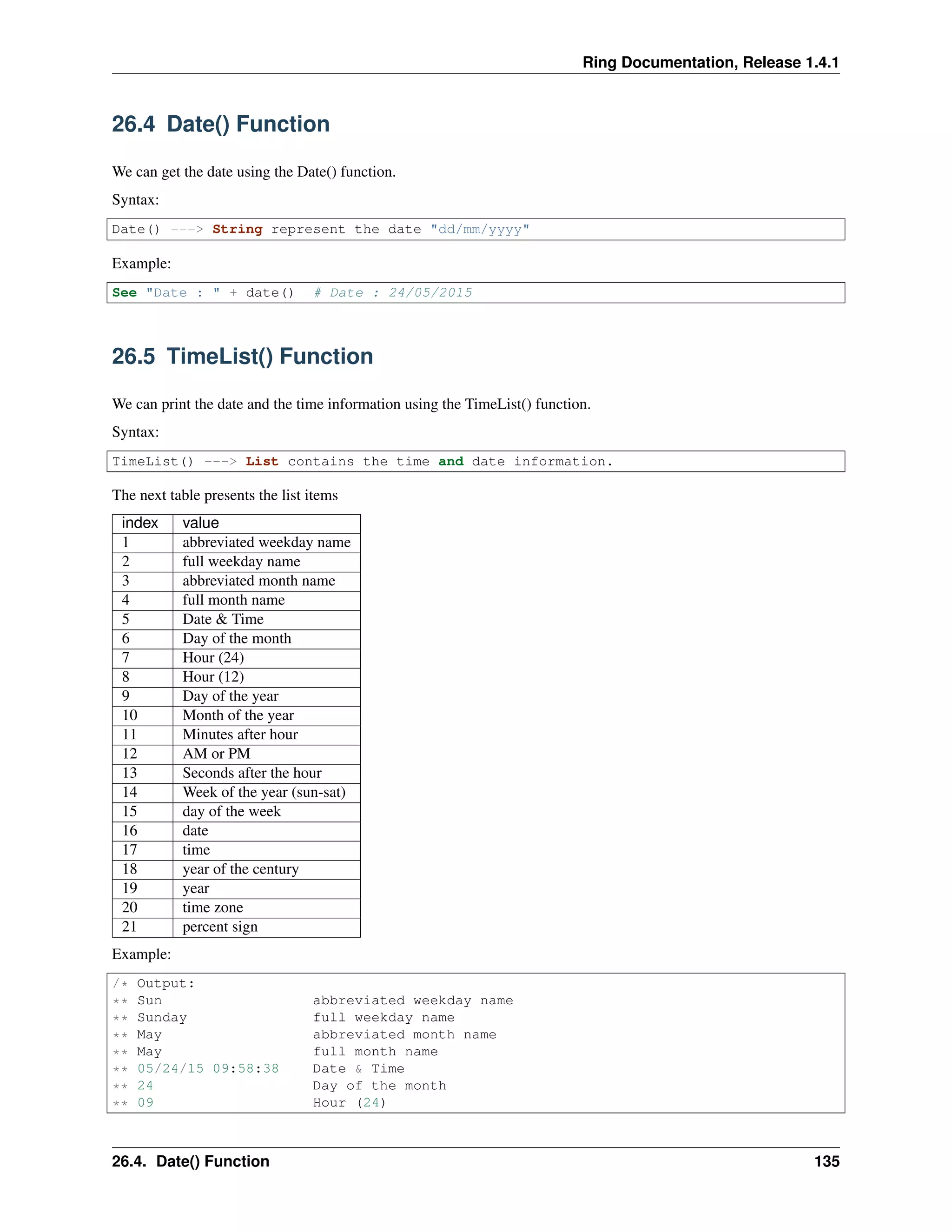 Ring Documentation, Release 1.4.1
26.4 Date() Function
We can get the date using the Date() function.
Syntax:
Date() ---> String represent the date "dd/mm/yyyy"
Example:
See "Date : " + date() # Date : 24/05/2015
26.5 TimeList() Function
We can print the date and the time information using the TimeList() function.
Syntax:
TimeList() ---> List contains the time and date information.
The next table presents the list items
index value
1 abbreviated weekday name
2 full weekday name
3 abbreviated month name
4 full month name
5 Date & Time
6 Day of the month
7 Hour (24)
8 Hour (12)
9 Day of the year
10 Month of the year
11 Minutes after hour
12 AM or PM
13 Seconds after the hour
14 Week of the year (sun-sat)
15 day of the week
16 date
17 time
18 year of the century
19 year
20 time zone
21 percent sign
Example:
/* Output:
** Sun abbreviated weekday name
** Sunday full weekday name
** May abbreviated month name
** May full month name
** 05/24/15 09:58:38 Date & Time
** 24 Day of the month
** 09 Hour (24)
26.4. Date() Function 135
 