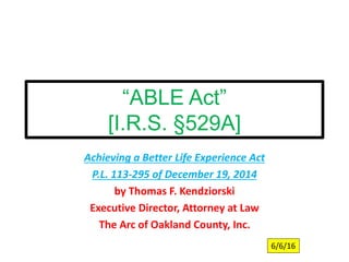 “ABLE Act”
[I.R.S. §529A]
Achieving a Better Life Experience Act
P.L. 113-295 of December 19, 2014
by Thomas F. Kendziorski
Executive Director, Attorney at Law
The Arc of Oakland County, Inc.
6/6/16
 