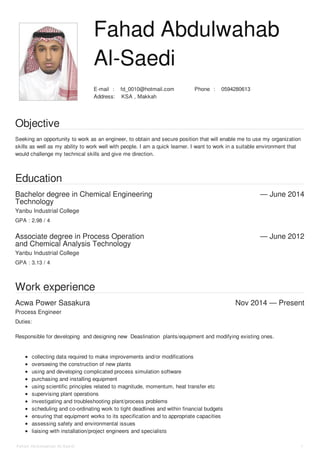 Fahad Abdulwahab 
Al-Saedi 
E-mail : fd_0010@hotmail.com Phone : 0594280613 
Address: KSA , Makkah 
Objective 
Seeking an opportunity to work as an engineer, to obtain and secure position that will enable me to use my organization 
skills as well as my ability to work well with people. I am a quick learner. I want to work in a suitable environment that 
would challenge my technical skills and give me direction. 
Education 
Bachelor degree in Chemical Engineering 
Technology 
— June 2014 
Yanbu Industrial College 
GPA : 2.98 / 4 
Associate degree in Process Operation 
and Chemical Analysis Technology 
— June 2012 
Yanbu Industrial College 
GPA : 3.13 / 4 
Work experience 
Acwa Power Sasakura Nov 2014 — Present 
Process Engineer 
Duties: 
Responsible for developing and designing new Deaslination plants/equipment and modifying existing ones. 
collecting data required to make improvements and/or modifications 
overseeing the construction of new plants 
using and developing complicated process simulation software 
purchasing and installing equipment 
using scientific principles related to magnitude, momentum, heat transfer etc 
supervising plant operations 
investigating and troubleshooting plant/process problems 
scheduling and co-ordinating work to tight deadlines and within financial budgets 
ensuring that equipment works to its specification and to appropriate capacities 
assessing safety and environmental issues 
liaising with installation/project engineers and specialists 
Fahad Ab d ulwahab Al-Sae d i 1 
 