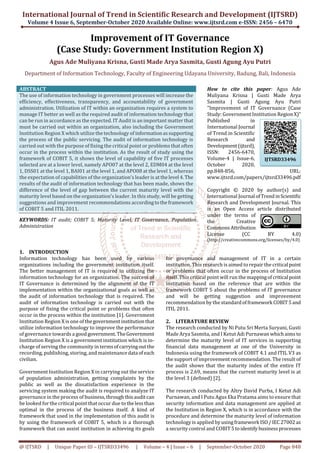 International Journal of Trend in Scientific Research and Development (IJTSRD)
Volume 4 Issue 6, September-October 2020 Available Online: www.ijtsrd.com e-ISSN: 2456 – 6470
@ IJTSRD | Unique Paper ID – IJTSRD33496 | Volume – 4 | Issue – 6 | September-October 2020 Page 848
Improvement of IT Governance
(Case Study: Government Institution Region X)
Agus Ade Muliyana Krisna, Gusti Made Arya Sasmita, Gusti Agung Ayu Putri
Department of Information Technology, Faculty of Engineering Udayana University, Badung, Bali, Indonesia
ABSTRACT
The use of information technology in government processes will increase the
efficiency, effectiveness, transparency, and accountability of government
administration. Utilization of IT within an organization requires a system to
manage IT better as well as the required audit of information technology that
can be run in accordance as the expected. IT Audit is an important matter that
must be carried out within an organization, also including the Government
Institution Region X which utilize the technology of informationassupporting
the process of the public servicing. The audit of information technology is
carried out with the purpose of fixing the critical point or problems that often
occur in the process within the institution. As the result of study using the
framework of COBIT 5, it shows the level of capability of five IT processes
selected are at a lower level, namely APO07 at the level 2, EDM04 at the level
1, DSS01 at the level 1, BAI01 at the level 1, and APO08 at the level 1, whereas
the expectation of capabilities of the organization’s leader is at thelevel 4.The
results of the audit of information technology that has been made, shows the
difference of the level of gap between the current maturity level with the
maturity level based on the organization’s leader. In this study, will be getting
suggestions and improvement recommendations accordingtotheframework
of COBIT 5 and ITIL 2011.
KEYWORDS: IT audit; COBIT 5; Maturity Level, IT Governance, Population
Administration
How to cite this paper: Agus Ade
Muliyana Krisna | Gusti Made Arya
Sasmita | Gusti Agung Ayu Putri
"Improvement of IT Governance (Case
Study: Government Institution RegionX)"
Published in
International Journal
of Trend in Scientific
Research and
Development(ijtsrd),
ISSN: 2456-6470,
Volume-4 | Issue-6,
October 2020,
pp.848-856, URL:
www.ijtsrd.com/papers/ijtsrd33496.pdf
Copyright © 2020 by author(s) and
International Journal ofTrendinScientific
Research and Development Journal. This
is an Open Access article distributed
under the terms of
the Creative
CommonsAttribution
License (CC BY 4.0)
(http://creativecommons.org/licenses/by/4.0)
1. INTRODUCTION
Information technology has been used by various
organizations including the government institution itself.
The better management of IT is required in utilizing the
information technology for an organization. The success of
IT Governance is determined by the alignment of the IT
implementation within the organizational goals as well as
the audit of information technology that is required. The
audit of information technology is carried out with the
purpose of fixing the critical point or problems that often
occur in the process within the institution [1]. Government
Institution Region X is one of thegovernmentinstitutionthat
utilize information technology to improve the performance
of governance towards a goodgovernment.TheGovernment
Institution Region X is a government institution which is in-
charge of serving the community in termsofcarryingoutthe
recording, publishing, storing, and maintenancedata ofeach
civilian.
Government Institution Region X in carrying out the service
of population administration, getting complaints by the
public as well as the dissatisfaction experience in the
servicing system making the audit is required to analyze IT
governance in the process of business,throughthisauditcan
be looked for the critical point that occur due to thelessthan
optimal in the process of the business itself. A kind of
framework that used in the implementation of this audit is
by using the framework of COBIT 5, which is a thorough
framework that can assist institution in achieving its goals
for governance and management of IT in a certain
institution. This research is aimed to repair the critical point
or problems that often occur in the process of Institution
itself. This critical point will run the mappingofcritical point
institution based on the reference that are within the
framework COBIT 5 about the problems of IT governance
and will be getting suggestion and improvement
recommendation by the standardofframework COBIT5and
ITIL 2011.
2. LITERATURE REVIEW
The research conducted by Ni Putu Sri Merta Suryani, Gusti
Made Arya Sasmita, and I Ketut Adi Purnawan whichaims to
determine the maturity level of IT services in supporting
financial data management at one of the University in
Indonesia using the framework of COBIT 4.1 and ITIL V3 as
the support of improvement recommendation. The result of
the audit shows that the maturity index of the entire IT
process is 2.69, means that the current maturity level is at
the level 3 (defined) [2].
The research conducted by Altry David Purba, I Ketut Adi
Purnawan, and I Putu Agus Eka Pratama aims to ensure that
security information and data management are applied at
the Institution in Region X, which is in accordance with the
procedure and determine the maturity level of information
technology is applied byusingframework ISO/IEC27002as
a security control and COBIT 5toidentify businessprocesses
IJTSRD33496
 