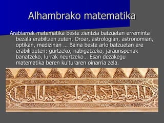 Alhambrako matematika Arabiarrek matematika beste zientzia batzuetan erreminta bezala erabiltzen zuten. Oroar, astrologian, astronomian, optikan, medizinan … Baina beste arlo batzuetan ere erabili zuten: gurtzeko, nabigatzeko, jaraunspenak banatzeko, lurrak neurtzeko… Esan dezakegu matematika beren kulturaren oinarria zela.  