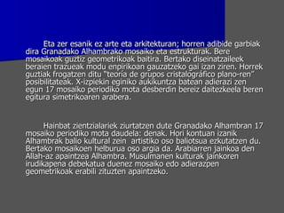 Eta zer esanik ez arte eta arkitekturan; horren adibide garbiak dira Granadako Alhambrako mosaiko eta estrukturak. Bere mosaikoak guztiz geometrikoak baitira. Bertako diseinatzaileek beraien trazueak modu enpirikoan gauzatzeko gai izan ziren. Horrek guztiak frogatzen ditu “teoría de grupos cristalográfico plano-ren” posibilitateak. X-izpiekin eginiko aukikuntza batean adierazi zen egun 17 mosaiko periodiko mota desberdin bereiz daitezkeela beren egitura simetrikoaren arabera. Hainbat zientzialariek ziurtatzen dute Granadako Alhambran 17 mosaiko periodiko mota daudela: denak. Hori kontuan izanik Alhambrak balio kultural zein  artistiko oso baliotsua ezkutatzen du. Bertako mosaikoen helburua oso argia da. Arabiarren jainkoa den Allah-az apaintzea Alhambra. Musulmanen kulturak jainkoren irudikapena debekatua duenez mosaiko edo adierazpen geometrikoak erabili zituzten apaintzeko.  