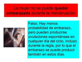La mujer no se puede quedar
embarazada durante la menstruación
Falso. Hay menos
probabilidad de embarazo,
pero pueden producirse
ovulaciones espontáneas en
cualquier día del ciclo, incluso
durante la regla, por lo que el
embarazo se puede producir
también en estos días.
 