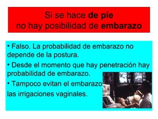 Si se hace de pie
no hay posibilidad de embarazo
• Falso. La probabilidad de embarazo no
depende de la postura.
• Desde el momento que hay penetración hay
probabilidad de embarazo.
• Tampoco evitan el embarazo
las irrigaciones vaginales.
 