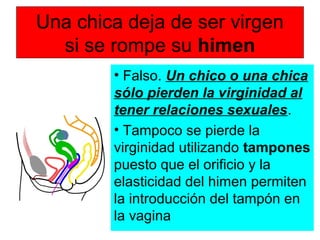 Una chica deja de ser virgen
si se rompe su himen
• Falso. Un chico o una chica
sólo pierden la virginidad al
tener relaciones sexuales.
• Tampoco se pierde la
virginidad utilizando tampones
puesto que el orificio y la
elasticidad del himen permiten
la introducción del tampón en
la vagina
 