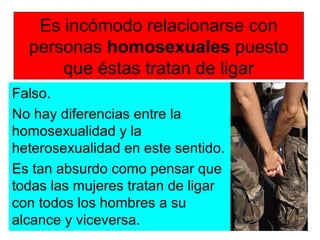 Es incómodo relacionarse con
personas homosexuales puesto
que éstas tratan de ligar
Falso.
No hay diferencias entre la
homosexualidad y la
heterosexualidad en este sentido.
Es tan absurdo como pensar que
todas las mujeres tratan de ligar
con todos los hombres a su
alcance y viceversa.
 