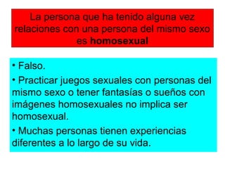 La persona que ha tenido alguna vez
relaciones con una persona del mismo sexo
es homosexual
• Falso.
• Practicar juegos sexuales con personas del
mismo sexo o tener fantasías o sueños con
imágenes homosexuales no implica ser
homosexual.
• Muchas personas tienen experiencias
diferentes a lo largo de su vida.
 