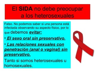 El SIDA no debe preocupar
a los heterosexuales
Falso. No podemos saber si una persona está
infectada observando su aspecto físico, por lo
que debemos evitar:
• El sexo oral sin preservativo.
• Las relaciones sexuales con
penetración (anal o vaginal) sin
preservativo.
Tanto si somos heterosexuales u
homosexuales.
 
