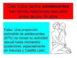 Casi todos las/los adolescentes
han tenido relaciones sexuales
antes de los 19 años
Falso. Una proporción
estimable de adolescentes
(67%) no inician su actividad
sexual hasta momentos
posteriores, especialmente
en Asturias y Castilla León.
 