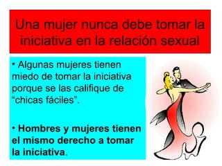 Una mujer nunca debe tomar la
iniciativa en la relación sexual
• Algunas mujeres tienen
miedo de tomar la iniciativa
porque se las califique de
“chicas fáciles”.
• Hombres y mujeres tienen
el mismo derecho a tomar
la iniciativa.
 