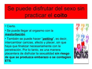Se puede disfrutar del sexo sin
practicar el coito
• Cierto.
• Se puede llegar al orgasmo con la
masturbación.
• También se puede hacer “petting”, es decir,
intercambiar caricias, afecto y placer, sin que
haya que finalizar necesariamente con la
penetración. Por lo tanto, es una manera
placentera de disfrutar la sexualidad sin riesgo
de que se produzca embarazo o se contagien
ETS.
 