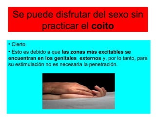 Se puede disfrutar del sexo sin
practicar el coito
• Cierto.
• Esto es debido a que las zonas más excitables se
encuentran en los genitales externos y, por lo tanto, para
su estimulación no es necesaria la penetración.
 