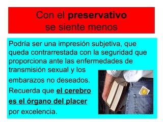 Con el preservativo
se siente menos
Podría ser una impresión subjetiva, que
queda contrarrestada con la seguridad que
proporciona ante las enfermedades de
transmisión sexual y los
embarazos no deseados.
Recuerda que el cerebro
es el órgano del placer
por excelencia.
 