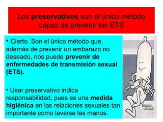 Los preservativos son el único método
capaz de prevenir las ETS
• Cierto. Son el único método que,
además de prevenir un embarazo no
deseado, nos puede prevenir de
enfermedades de transmisión sexual
(ETS).
• Usar preservativo indica
responsabilidad, pues es una medida
higiénica en las relaciones sexuales tan
importante como lavarse las manos.
 