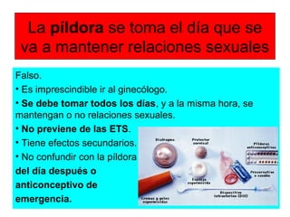La píldora se toma el día que se
va a mantener relaciones sexuales
Falso.
• Es imprescindible ir al ginecólogo.
• Se debe tomar todos los días, y a la misma hora, se
mantengan o no relaciones sexuales.
• No previene de las ETS.
• Tiene efectos secundarios.
• No confundir con la píldora
del día después o
anticonceptivo de
emergencia.
 