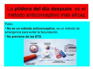 La píldora del día después es el
método anticonceptivo más eficaz
Falso.
• No es un método anticonceptivo, es un método de
emergencia para evitar la fecundación.
• No previene de las ETS.
 