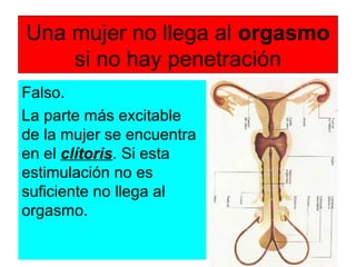 Una mujer no llega al orgasmo
si no hay penetración
Falso.
La parte más excitable
de la mujer se encuentra
en el clítoris. Si esta
estimulación no es
suficiente no llega al
orgasmo.
 
