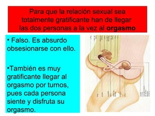 Para que la relación sexual sea
totalmente gratificante han de llegar
las dos personas a la vez al orgasmo
• Falso. Es absurdo
obsesionarse con ello.
•También es muy
gratificante llegar al
orgasmo por turnos,
pues cada persona
siente y disfruta su
orgasmo.
 