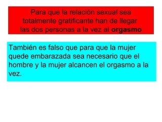 Para que la relación sexual sea
totalmente gratificante han de llegar
las dos personas a la vez al orgasmo
También es falso que para que la mujer
quede embarazada sea necesario que el
hombre y la mujer alcancen el orgasmo a la
vez.
 
