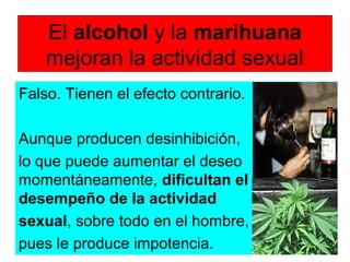 El alcohol y la marihuana
mejoran la actividad sexual
Falso. Tienen el efecto contrario.
Aunque producen desinhibición,
lo que puede aumentar el deseo
momentáneamente, dificultan el
desempeño de la actividad
sexual, sobre todo en el hombre,
pues le produce impotencia.
 