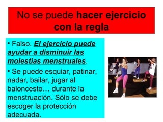No se puede hacer ejercicio
con la regla
• Falso. El ejercicio puede
ayudar a disminuir las
molestias menstruales.
• Se puede esquiar, patinar,
nadar, bailar, jugar al
baloncesto… durante la
menstruación. Sólo se debe
escoger la protección
adecuada.
 