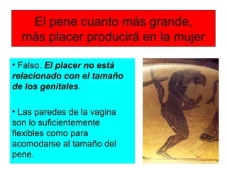 El pene cuanto más grande,
más placer producirá en la mujer
• Falso. El placer no está
relacionado con el tamaño
de los genitales.
• Las paredes de la vagina
son lo suficientemente
flexibles como para
acomodarse al tamaño del
pene.
 