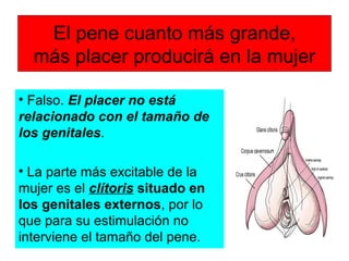 El pene cuanto más grande,
más placer producirá en la mujer
• Falso. El placer no está
relacionado con el tamaño de
los genitales.
• La parte más excitable de la
mujer es el clítoris situado en
los genitales externos, por lo
que para su estimulación no
interviene el tamaño del pene.
 