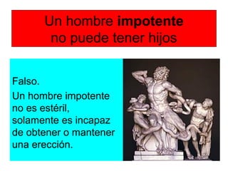Un hombre impotente
no puede tener hijos
Falso.
Un hombre impotente
no es estéril,
solamente es incapaz
de obtener o mantener
una erección.
 